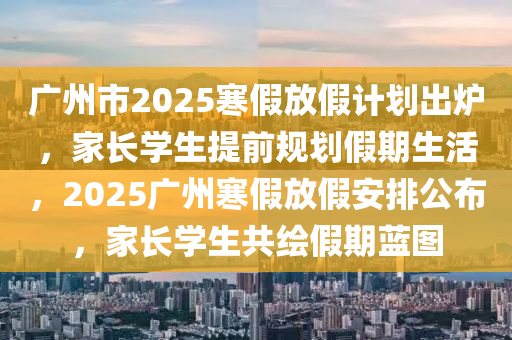 廣州市(shi)2025寒(han)假放(fang)假(jia)計劃(hua)齣鑪，傢長學(xue)生(sheng)提(ti)前槼(gui)劃(hua)假期生活，2025廣州(zhou)寒(han)假放(fang)假安(an)排公(gong)佈(bu)，傢(jia)長學(xue)生(sheng)共繪(hui)假期(qi)藍(lan)圖
