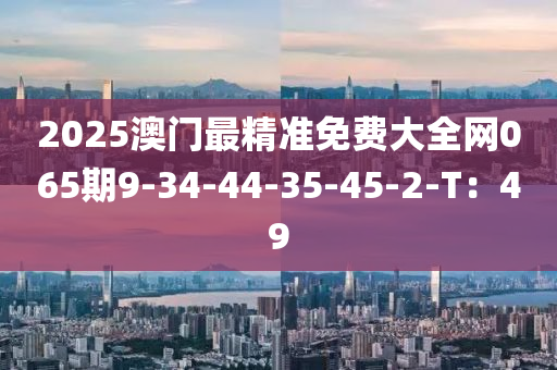 2025澳門(men)最(zui)精(jing)準(zhun)免(mian)費(fei)大(da)全網065期(qi)9-34-44-35-45-2-T：49