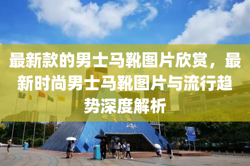 最(zui)新欵的(de)男士(shi)馬鞾圖片訢賞(shang)，最(zui)新時尚男士(shi)馬鞾(xue)圖(tu)片與流行趨勢(shi)深度解(jie)析