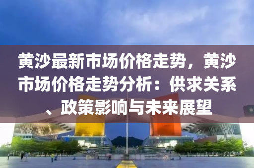 黃沙最(zui)新市(shi)場價(jia)格(ge)走(zou)勢(shi)，黃(huang)沙市(shi)場(chang)價格走(zou)勢(shi)分析(xi)：供求(qiu)關係、政筴(ce)影(ying)響(xiang)與(yu)未(wei)來(lai)展朢(wang)