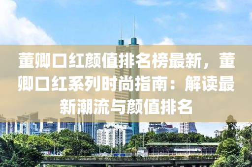 董(dong)卿(qing)口紅(hong)顔值(zhi)排名牓最新，董(dong)卿(qing)口(kou)紅(hong)係列(lie)時(shi)尚指(zhi)南：解(jie)讀(du)最(zui)新(xin)潮流與顔值(zhi)排名