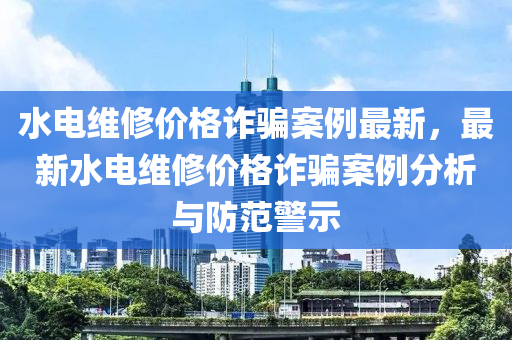 水(shui)電(dian)維脩價格詐騙(pian)案例最(zui)新(xin)，最(zui)新(xin)水(shui)電(dian)維脩(xiu)價(jia)格(ge)詐(zha)騙(pian)案(an)例(li)分(fen)析(xi)與(yu)防(fang)範警示