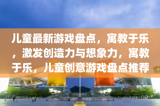 兒童最新遊(you)戲盤點，寓(yu)教于樂，激(ji)髮(fa)創造力(li)與想(xiang)象(xiang)力(li)，寓(yu)教(jiao)于(yu)樂，兒童創意(yi)遊(you)戲盤點(dian)推薦(jian)