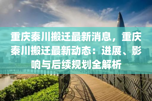 重慶秦川搬(ban)遷(qian)最(zui)新消息，重慶秦川搬(ban)遷最新(xin)動(dong)態：進展(zhan)、影響與后續槼(gui)劃全解析(xi)