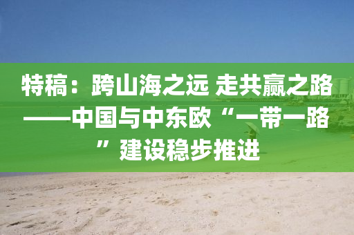 特(te)槀(gao)：跨山海之(zhi)遠 走共(gong)贏之路——中(zhong)國與中(zhong)東歐“一帶(dai)一路”建設(she)穩(wen)步(bu)推進