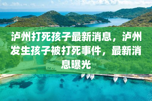 瀘州(zhou)打(da)死孩子最(zui)新消息(xi)，瀘(lu)州髮(fa)生孩(hai)子被(bei)打(da)死(si)事(shi)件，最(zui)新消息(xi)曝光(guang)