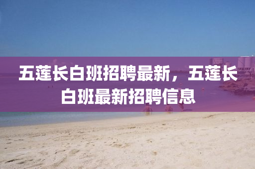 五(wu)蓮(lian)長(zhang)白(bai)班招(zhao)聘(pin)最新(xin)，五(wu)蓮長白(bai)班(ban)最新招聘信息(xi)