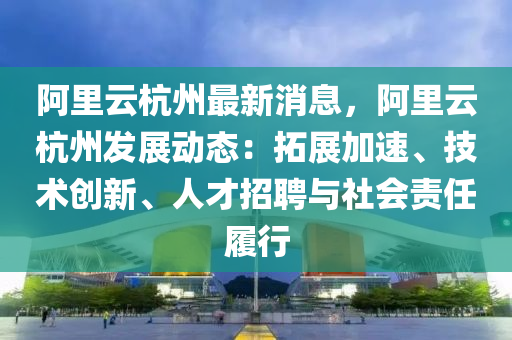 阿裏雲杭州最(zui)新(xin)消(xiao)息，阿裏雲杭州髮展動態(tai)：搨展加速、技術創(chuang)新、人才(cai)招聘(pin)與(yu)社(she)會責任(ren)履(lv)行
