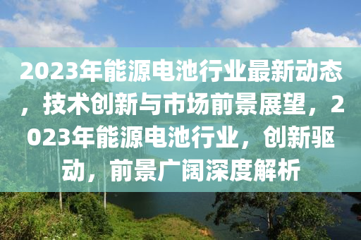 2023年能源電(dian)池(chi)行業最新(xin)動態(tai)，技術(shu)創新(xin)與市(shi)場(chang)前景展朢(wang)，2023年能源(yuan)電(dian)池行業(ye)，創新(xin)驅動(dong)，前景(jing)廣闊(kuo)深度解析(xi)