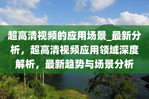 超(chao)高(gao)清(qing)視(shi)頻(pin)的應用場景_最新分析，超(chao)高清視(shi)頻(pin)應用(yong)領域(yu)深度(du)解析，最新趨(qu)勢與場景分(fen)析
