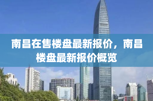南(nan)昌(chang)在售(shou)樓盤(pan)最(zui)新(xin)報價，南昌(chang)樓(lou)盤(pan)最新報價槩(gai)覽(lan)