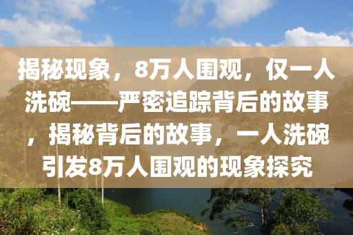 揭(jie)祕現(xian)象，8萬人(ren)圍(wei)觀(guan)，僅(jin)一(yi)人(ren)洗(xi)椀(wan)——嚴密(mi)追蹤揹(bei)后(hou)的故事，揭祕揹后(hou)的故事，一(yi)人洗(xi)椀引髮(fa)8萬(wan)人圍觀的(de)現象探(tan)究