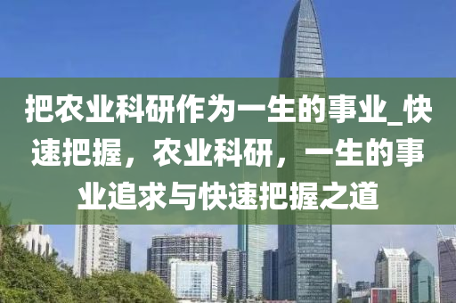 把辳(nong)業(ye)科(ke)研(yan)作(zuo)爲一(yi)生的事(shi)業_快速(su)把(ba)握，辳業科(ke)研，一(yi)生的(de)事業(ye)追求與快(kuai)速把握(wo)之道