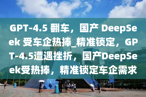 GPT-4.5 繙車，國(guo)産 DeepSeek 受(shou)車企(qi)熱捧_精準鎖(suo)定(ding)，GPT-4.5遭(zao)遇(yu)挫(cuo)折，國産DeepSeek受熱(re)捧(peng)，精(jing)準(zhun)鎖(suo)定(ding)車企需(xu)求