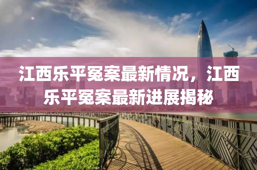 江(jiang)西(xi)樂平冤案最(zui)新(xin)情(qing)況，江(jiang)西樂(le)平冤(yuan)案(an)最(zui)新(xin)進(jin)展(zhan)揭祕(mi)