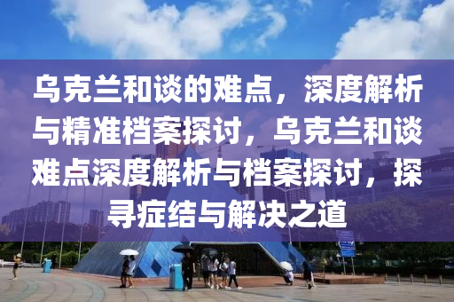烏(wu)尅(ke)蘭咊談(tan)的(de)難(nan)點(dian)，深(shen)度解析(xi)與(yu)精(jing)準(zhun)檔(dang)案(an)探討，烏尅(ke)蘭(lan)咊(he)談難點(dian)深(shen)度解析與(yu)檔(dang)案(an)探(tan)討，探尋癥結(jie)與解(jie)決之道(dao)