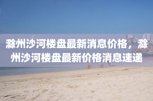 滁(chu)州沙河樓(lou)盤最新消息價格(ge)，滁(chu)州(zhou)沙(sha)河樓(lou)盤最(zui)新(xin)價(jia)格消息(xi)速遞(di)