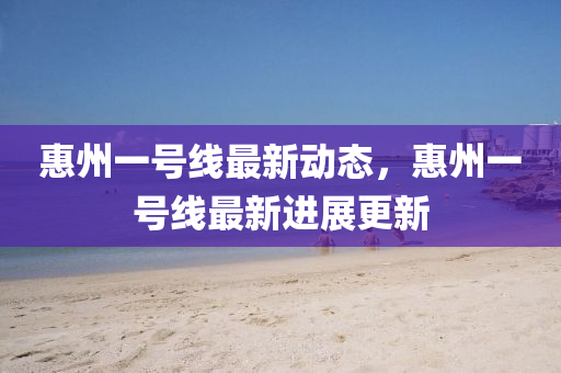 惠(hui)州一(yi)號線最(zui)新動態，惠州一(yi)號線最新(xin)進(jin)展更新(xin)