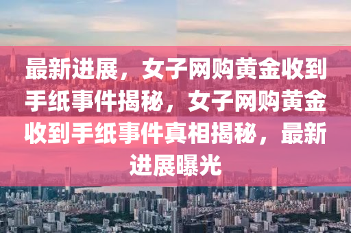 最(zui)新(xin)進展，女(nv)子網(wang)購黃金(jin)收(shou)到(dao)手紙(zhi)事(shi)件(jian)揭(jie)祕(mi)，女子網購(gou)黃(huang)金(jin)收(shou)到(dao)手紙事件(jian)真相(xiang)揭祕，最(zui)新(xin)進展曝(pu)光(guang)
