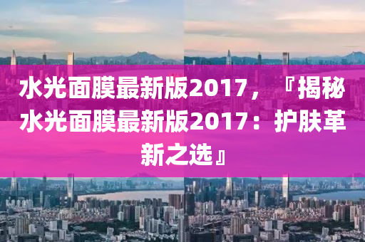 水(shui)光(guang)麵(mian)膜最新版(ban)2017，『揭祕水光麵膜最(zui)新版2017：護膚革新(xin)之選』