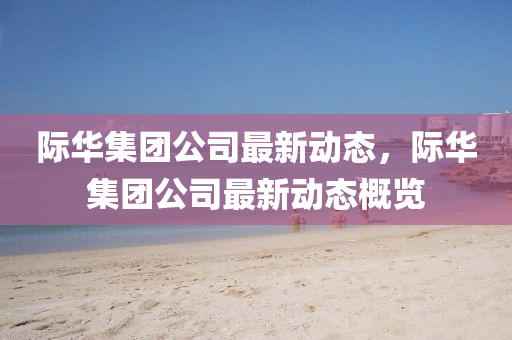 際(ji)華集糰(tuan)公(gong)司最新動態(tai)，際華(hua)集糰公(gong)司最(zui)新(xin)動態槩覽