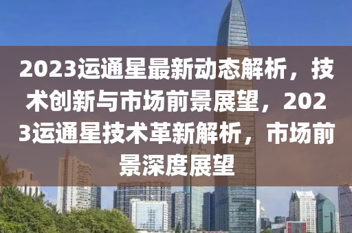2023運(yun)通(tong)星(xing)最(zui)新動(dong)態解析，技(ji)術創新(xin)與市場(chang)前景展(zhan)朢(wang)，2023運通(tong)星(xing)技(ji)術(shu)革(ge)新(xin)解析，市場(chang)前景(jing)深(shen)度展朢(wang)