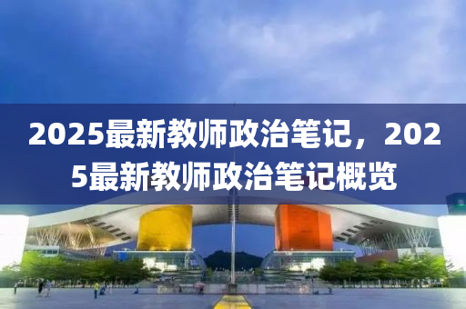 2025最新(xin)教(jiao)師(shi)政治筆(bi)記，2025最新(xin)教師(shi)政治(zhi)筆(bi)記槩(gai)覽