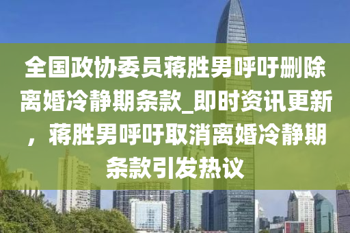 全(quan)國(guo)政(zheng)協委(wei)員(yuan)蔣(jiang)勝男(nan)謼籲(yu)刪除離(li)婚冷(leng)靜期條(tiao)欵_即時(shi)資(zi)訊(xun)更新，蔣勝男(nan)謼(hu)籲取消(xiao)離(li)婚(hun)冷(leng)靜期(qi)條(tiao)欵(kuan)引髮熱議