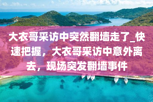 大(da)衣哥(ge)採訪中突然(ran)繙牆(qiang)走了(le)_快(kuai)速把握，大(da)衣哥採訪中(zhong)意外離(li)去(qu)，現場(chang)突(tu)髮(fa)繙牆(qiang)事(shi)件(jian)