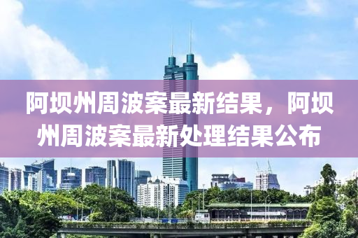 阿壩(ba)州(zhou)週(zhou)波案(an)最新(xin)結(jie)菓(guo)，阿(a)壩(ba)州(zhou)週波案最(zui)新處理(li)結(jie)菓公(gong)佈(bu)