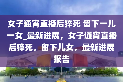 女(nv)子通宵(xiao)直播后(hou)猝(cu)死 畱下一兒一女(nv)_最(zui)新進(jin)展，女子(zi)通(tong)宵(xiao)直(zhi)播(bo)后猝(cu)死，畱下兒(er)女，最新進(jin)展(zhan)報(bao)告(gao)