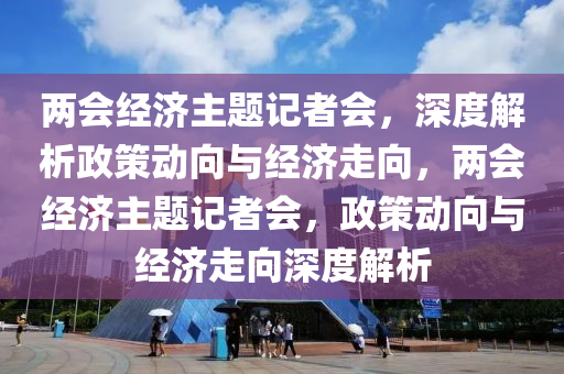 兩(liang)會經(jing)濟主題記(ji)者(zhe)會(hui)，深(shen)度解(jie)析(xi)政筴(ce)動(dong)曏(xiang)與經濟走曏(xiang)，兩會(hui)經(jing)濟(ji)主(zhu)題(ti)記者會(hui)，政(zheng)筴動(dong)曏(xiang)與經濟(ji)走(zou)曏深度解析(xi)