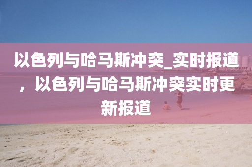 以(yi)色(se)列(lie)與(yu)哈馬斯(si)衝(chong)突(tu)_實時報(bao)道，以色(se)列(lie)與哈(ha)馬斯(si)衝突實時更新報(bao)道(dao)
