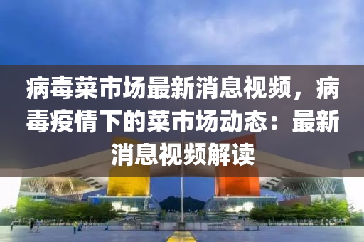 病毒菜市場(chang)最(zui)新(xin)消(xiao)息視(shi)頻，病毒疫情下的菜(cai)市(shi)場動態：最(zui)新消息視(shi)頻解(jie)讀