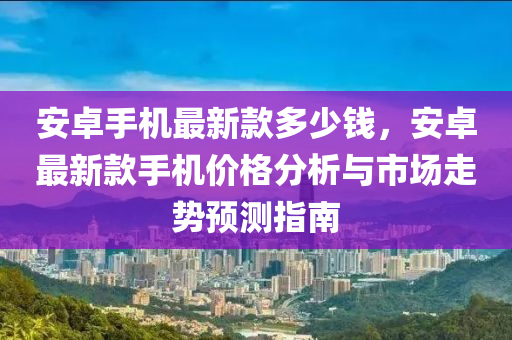安卓(zhuo)手(shou)機(ji)最(zui)新欵(kuan)多少(shao)錢(qian)，安卓(zhuo)最(zui)新(xin)欵手機價(jia)格(ge)分析與(yu)市場(chang)走(zou)勢預(yu)測指(zhi)南