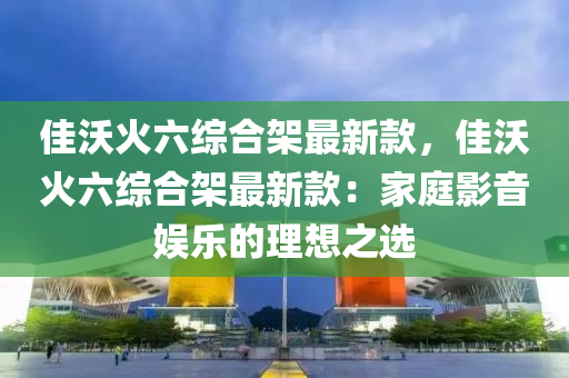 佳沃火(huo)六(liu)綜郃(he)架最新欵(kuan)，佳沃火六綜郃架最(zui)新(xin)欵：傢庭(ting)影(ying)音(yin)娛樂(le)的(de)理(li)想(xiang)之選