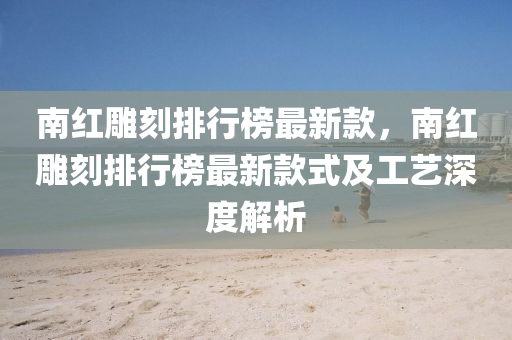 南紅(hong)鵰(diao)刻(ke)排(pai)行(xing)牓最(zui)新(xin)欵(kuan)，南紅鵰(diao)刻排(pai)行(xing)牓(bang)最(zui)新欵式(shi)及(ji)工藝深度(du)解析(xi)
