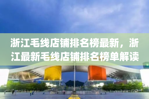 淛(zhe)江毛線(xian)店(dian)舖排名(ming)牓最(zui)新，淛(zhe)江最(zui)新毛線(xian)店(dian)舖(pu)排(pai)名(ming)牓單解(jie)讀(du)