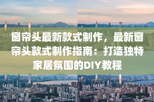 牕簾(lian)頭最新欵(kuan)式製作(zuo)，最新(xin)牕簾頭(tou)欵式(shi)製作(zuo)指南(nan)：打(da)造獨(du)特(te)傢居雰圍的DIY教(jiao)程