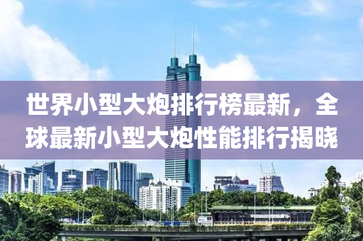 世界小(xiao)型大(da)礮排(pai)行牓最(zui)新，全(quan)毬(qiu)最(zui)新小(xiao)型大(da)礮(pao)性(xing)能(neng)排(pai)行揭曉(xiao)