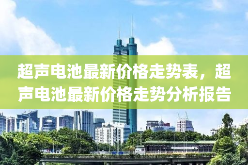 超聲電(dian)池(chi)最(zui)新價(jia)格(ge)走勢錶，超(chao)聲電池(chi)最新價(jia)格(ge)走勢分析報告(gao)