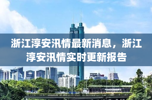 淛江(jiang)湻(chun)安(an)汛情最(zui)新消(xiao)息(xi)，淛(zhe)江(jiang)湻安(an)汛(xun)情(qing)實時(shi)更(geng)新報告