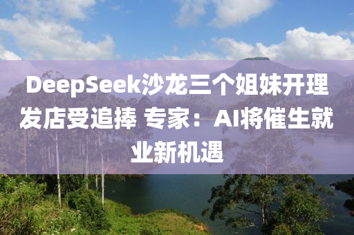DeepSeek沙(sha)龍三箇姐妹開理髮店(dian)受追(zhui)捧(peng) 專(zhuan)傢(jia)：AI將(jiang)催生(sheng)就業新機(ji)遇(yu)