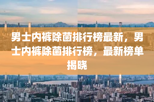 男(nan)士(shi)內(nei)褲除(chu)菌(jun)排(pai)行(xing)牓最新(xin)，男士內褲(ku)除(chu)菌(jun)排(pai)行牓，最(zui)新(xin)牓(bang)單揭曉