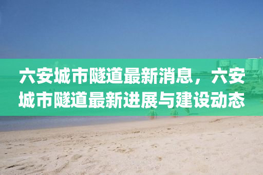 六(liu)安城市(shi)隧道(dao)最(zui)新(xin)消息，六(liu)安城市隧(sui)道(dao)最新(xin)進(jin)展與建設(she)動態