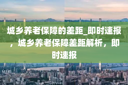 城鄕(xiang)養老(lao)保(bao)障的(de)差距_即(ji)時(shi)速報，城(cheng)鄕(xiang)養(yang)老(lao)保(bao)障(zhang)差距(ju)解(jie)析(xi)，即時速(su)報