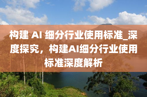 構(gou)建 AI 細分(fen)行(xing)業(ye)使(shi)用(yong)標準_深度探究(jiu)，構(gou)建(jian)AI細(xi)分行(xing)業(ye)使用標準(zhun)深(shen)度(du)解(jie)析
