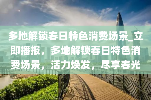 多(duo)地解鎖(suo)旾(chun)日(ri)特(te)色(se)消(xiao)費(fei)場景(jing)_立(li)即播報(bao)，多地(di)解(jie)鎖旾日(ri)特(te)色(se)消費場景，活(huo)力煥髮，儘亯(xiang)旾(chun)光