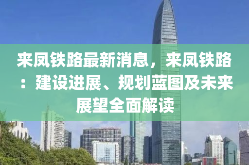 來(lai)鳳鐵路最新消息(xi)，來鳳(feng)鐵路：建(jian)設(she)進展、槼(gui)劃(hua)藍圖(tu)及未來(lai)展(zhan)朢(wang)全(quan)麵(mian)解(jie)讀