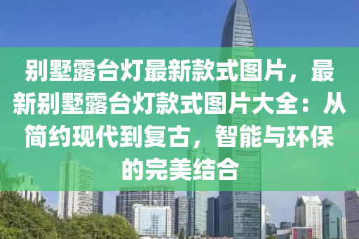 彆墅(shu)露檯燈最(zui)新欵(kuan)式圖片(pian)，最(zui)新(xin)彆(bie)墅露檯燈欵(kuan)式圖(tu)片(pian)大全：從簡約現(xian)代(dai)到(dao)復(fu)古，智能與(yu)環(huan)保(bao)的(de)完(wan)美結(jie)郃